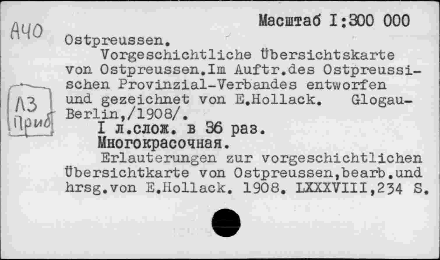 ﻿МО
Масштаб 1:300 000
Ostpreussen.
Vorgeschichtliehe Übersichtskarte von Ostpreussen.Im Auftr.des Ostpreussischen Provinzial-Verbandes entworfen und gezeichnet von E.Hollack. Glogau-Berlin,/1908/.
І л.слож. в 36 раз.
Многокрасочная.
Erläuterungen zur vorgeschichtlichen Übersichtkarte von Ostpreussen,bearb.und hrsg.von E.Hollack. 1908. LXXXVIII,254 S.